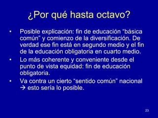 ¿Por qué hasta octavo?
•   Posible explicación: fin de educación “básica
    común” y comienzo de la diversificación. De
    verdad ese fin está en segundo medio y el fin
    de la educación obligatoria en cuarto medio.
•   Lo más coherente y conveniente desde el
    punto de vista equidad: fin de educación
    obligatoria.
•   Va contra un cierto “sentido común” nacional
       esto sería lo posible.


                                                    23
 