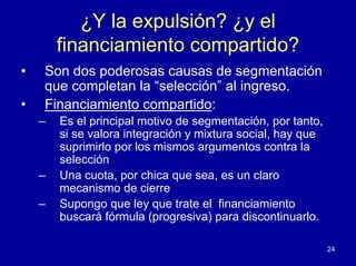 ¿Y la expulsión? ¿y el
        financiamiento compartido?
•   Son dos poderosas causas de segmentación
    que completan la “selección” al ingreso.
•   Financiamiento compartido:
    –   Es el principal motivo de segmentación, por tanto,
        si se valora integración y mixtura social, hay que
        suprimirlo por los mismos argumentos contra la
        selección
    –   Una cuota, por chica que sea, es un claro
        mecanismo de cierre
    –   Supongo que ley que trate el financiamiento
        buscará fórmula (progresiva) para discontinuarlo.

                                                             24
 