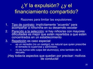 ¿Y la expulsión? ¿y el
           financiamiento compartido?
               Razones para limitar las expulsiones:
1.       Tipo de contrato: implícitamente “acuerdo” para
         acompañar a niño/niña en su desarrollo escolar
2.       Parecido a la selección: si hay niños/as con mayores
         dificultades es mejor que estén repartidos a que estén
         concentrados en un establecimiento
3.       Repetición es caso especial:
     –     es un remedio (no un castigo); es natural que quien prescribe
           el remedio lo supervise y administre;
     –     no es nunca sólo culpa del alumno(a), sino también de la
           escuela.
 ¡Hay todavía aspectos que quedan por precisar: motivos
                        de conducta!
                                                                       25
 