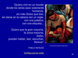 “Quiero vivir en un mundo
    donde los seres sean solamente
                           humanos,
            sin más títulos que ése,
sin darse en la cabeza con un regla,
                   con una palabra,
                  con una etiqueta...

       Quiero que la gran mayoría,
                 la única mayoría,
                              todos,
     puedan hablar, leer, escuchar,
                           florecer”
                                            La noche de los pobres. Diego Rivera

                       PABLO NERUDA

                   Confieso que he vivido
                                                                                   26
 