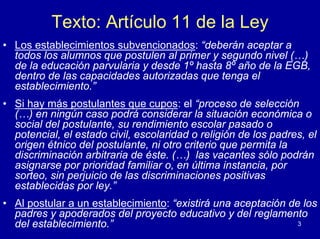 Texto: Artículo 11 de la Ley
• Los establecimientos subvencionados: “deberán aceptar a
  todos los alumnos que postulen al primer y segundo nivel (…)
  de la educación parvularia y desde 1º hasta 8º año de la EGB,
  dentro de las capacidades autorizadas que tenga el
  establecimiento.”
• Si hay más postulantes que cupos: el “proceso de selección
  (…) en ningún caso podrá considerar la situación económica o
  social del postulante, su rendimiento escolar pasado o
  potencial, el estado civil, escolaridad o religión de los padres, el
  origen étnico del postulante, ni otro criterio que permita la
  discriminación arbitraria de éste. (…) las vacantes sólo podrán
  asignarse por prioridad familiar o, en última instancia, por
  sorteo, sin perjuicio de las discriminaciones positivas
  establecidas por ley.”
• Al postular a un establecimiento: “existirá una aceptación de los
  padres y apoderados del proyecto educativo y del reglamento
  del establecimiento.”                                        3
 