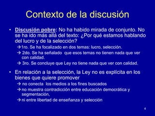 Contexto de la discusión
• Discusión pobre: No ha habido mirada de conjunto. No
  se ha ido más allá del texto: ¿Por qué estamos hablando
  del lucro y de la selección?
     1ro. Se ha focalizado en dos temas: lucro, selección.
     2do. Se ha señalado que esos temas no tienen nada que ver
     con calidad.
     3ro. Se concluye que Ley no tiene nada que ver con calidad.

• En relación a la selección, la Ley no es explícita en los
  bienes que quiere promover
     no conecta los medios a los fines buscados
     no muestra contradicción entre educación democrática y
     segmentación,
     ni entre libertad de enseñanza y selección
                                                                   4
 