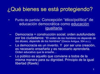 ¿Qué bienes se está protegiendo?
•   Punto de partida: Concepción “ético/política” de
       educación democrática como educación
                    igualitaria.
–   Democracia = construcción social; orden autofundado
    por los ciudadanos: "El orden de los hombres no depende de
    los dioses, depende de los hombres" (Grecia Antigua, 504 a.c.).
–   La democracia es un invento. Y por ser una creación,
    es necesario enseñarla y es necesario aprenderla.
    Orden educativo que la enseñe…
–   Lo público es aquello que conviene a todos de la
    misma manera para su dignidad. Principio de la igual
    libertad (Rawls)
                                                                      5
 