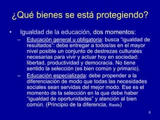 ¿Qué bienes se está protegiendo?
•   Igualdad de la educación, dos momentos:
    –   Educación general u obligatoria: busca “igualdad de
        resultados”: debe entregar a todos/as en el mayor
        nivel posible un conjunto de destrezas culturales
        necesarias para vivir y actuar hoy en sociedad:
        libertad, productividad y democracia. No tiene
        sentido la selección (es bien común y primario).
    –   Educación especializada: debe propender a la
        diferenciación de modo que todas las necesidades
        sociales sean servidas del mejor modo. Ese es el
        momento de la selección en la que debe haber
        “igualdad de oportunidades” y atención al bien
        común. (Principio de la diferencia, Rawls)
                                                          6
 