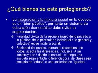 ¿Qué bienes se está protegiendo?
•   La integración y la mixtura social en la escuela
    es un “bien público”, por tanto un sistema de
    educación democrático debe evitar la
    segmentación.
      Finalidad cívica de la escuela (paso de lo privado a
      lo público; de lo particular e individual a lo general y
      colectivo) exige mixtura social.
      Sociedad de iguales, tolerante, respetuosa de
      todos, acepta las diferencias, inclusiva      se
      construye en / desde la escuela: si tengo una
      escuela segmentada, diferenciadora, de clases esa
      escuela no “educa” a una sociedad de “iguales”.
                                                             7
 