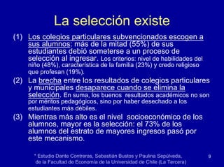 La selección existe
(1) Los colegios particulares subvencionados escogen a
    sus alumnos: más de la mitad (55%) de sus
    estudiantes debió someterse a un proceso de
    selección al ingresar. Los criterios: nivel de habilidades del
     niño (48%), característica de la familia (23%) y credo religioso
     que profesan (19%).
(2) La brecha entre los resultados de colegios particulares
    y municipales desaparece cuando se elimina la
    selección. En suma, los buenos resultados académicos no son
     por méritos pedagógicos, sino por haber desechado a los
     estudiantes más débiles.
(3) Mientras más alto es el nivel socioeconómico de los
    alumnos, mayor es la selección: el 73% de los
    alumnos del estrato de mayores ingresos pasó por
    este mecanismo.

       * Estudio Dante Contreras, Sebastián Bustos y Paulina Sepúlveda,      9
        de la Facultad de Economía de la Universidad de Chile (La Tercera)
 