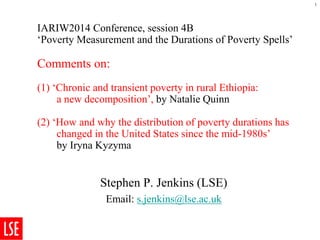 IARIW2014 Conference, session 4B‘Poverty Measurement and the Durations of Poverty Spells’Comments on: (1) ‘Chronic and transient poverty in rural Ethiopia: a new decomposition’, byNatalie Quinn(2) ‘How and why the distribution of poverty durations haschanged in the United States since the mid-1980s’ byIrynaKyzyma 
Stephen P. Jenkins (LSE) 
Email: s.jenkins@lse.ac.uk 
1 
 