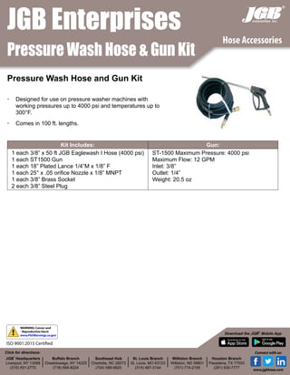 Pressure Wash Hose & Gun Kit
®
•	 Designed for use on pressure washer machines with
working pressures up to 4000 psi and temperatures up to
300°F.
•	 Comes in 100 ft. lengths.
Pressure Wash Hose and Gun Kit
Kit Includes: Gun:
1 each 3/8” x 50 ft JGB Eaglewash I Hose (4000 psi)
1 each ST1500 Gun
1 each 18” Plated Lance 1/4”M x 1/8” F
1 each 25° x .05 orifice Nozzle x 1/8” MNPT
1 each 3/8” Brass Socket
2 each 3/8” Steel Plug
ST-1500 Maximum Pressure: 4000 psi
Maximum Flow: 12 GPM
Inlet: 3/8”
Outlet: 1/4”
Weight: 20.5 oz
JGB Enterprises
Hose Accessories
JGB
®
Headquarters
Liverpool, NY 13088
(315) 451-2770
Buffalo Branch
Cheektowaga, NY 14225
(716) 684-8224
Southeast Hub
Charlotte, NC 28273
(704) 588-9920
St. Louis Branch
St. Louis, MO 63123
(314) 487-3144
Williston Branch
Williston, ND 58801
(701) 774-2195
Houston Branch
Pasadena, TX 77503
(281) 930-7777
Click for directions:
Download the JGB®
Mobile App
Connect with us:
www.jgbhose.com
!
WARNING: Cancer and
- Reproductive Harm
www.P65Warnings.ca.gov
ISO 9001:2015 Certified
 