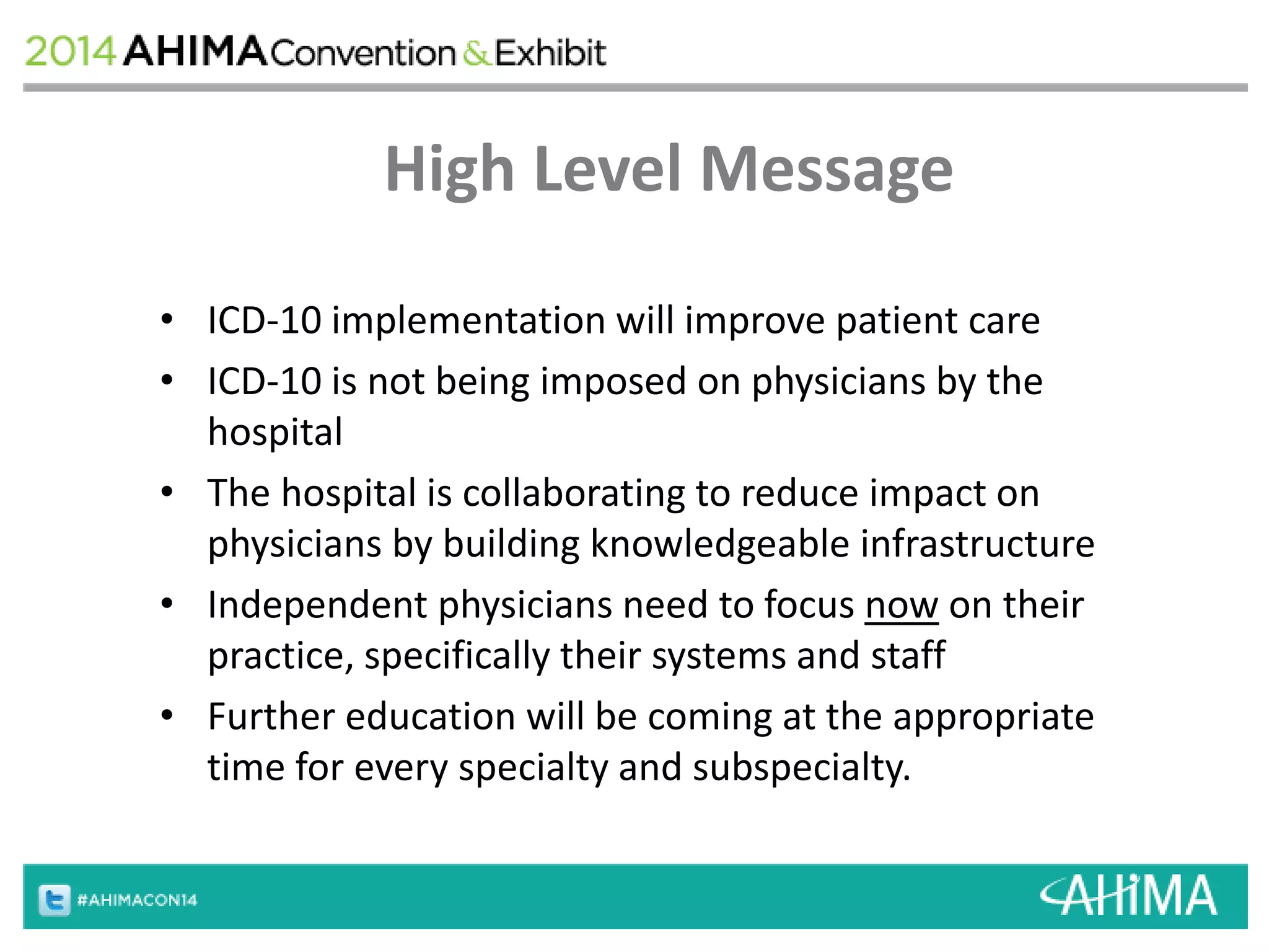 High Level Message 
• ICD-10 implementation will improve patient care 
• ICD-10 is not being imposed on physicians by the 
hospital 
• The hospital is collaborating to reduce impact on 
physicians by building knowledgeable infrastructure 
• Independent physicians need to focus now on their 
practice, specifically their systems and staff 
• Further education will be coming at the appropriate 
time for every specialty and subspecialty. 
 
