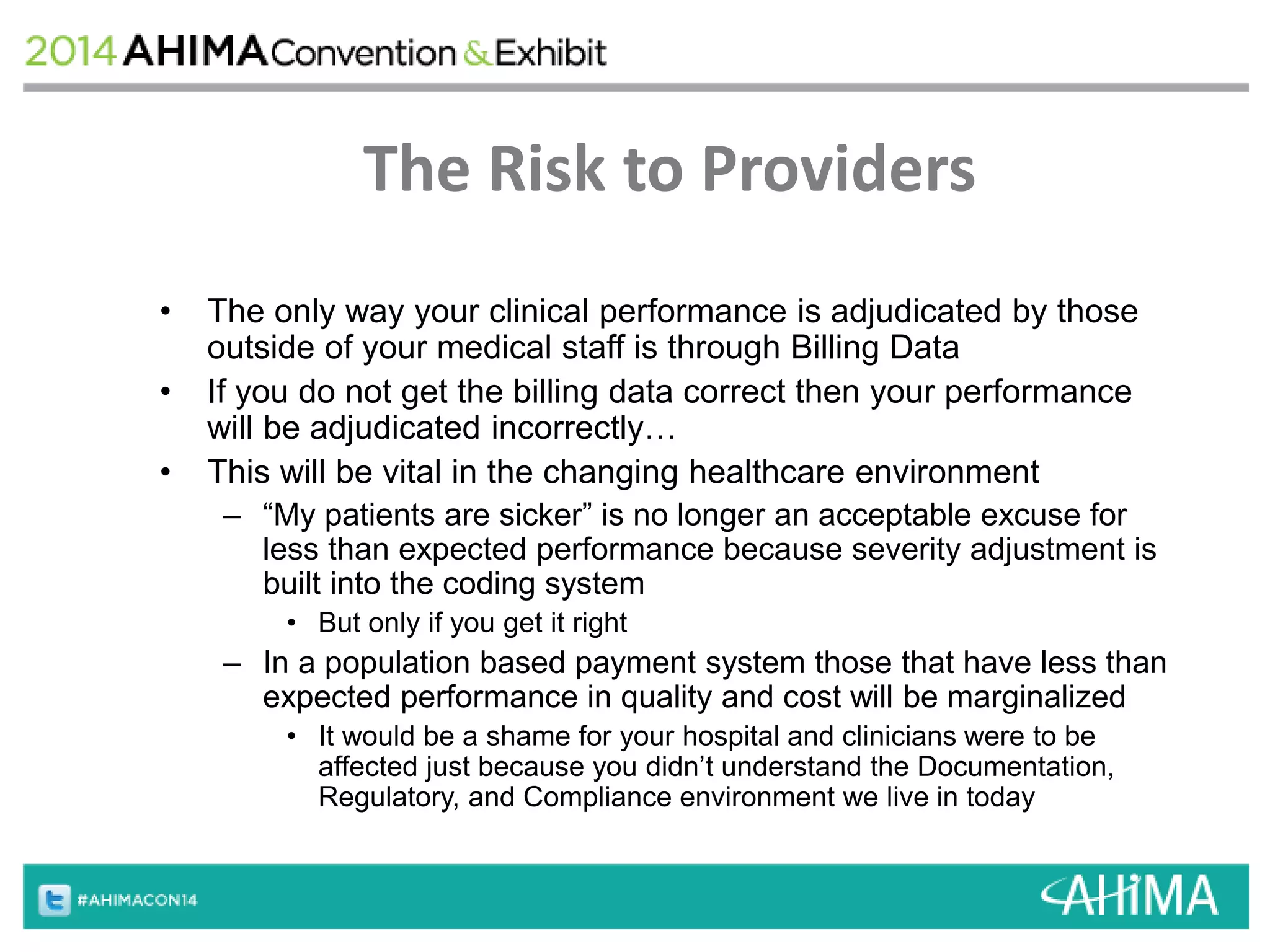 The Risk to Providers 
• The only way your clinical performance is adjudicated by those 
outside of your medical staff is through Billing Data 
• If you do not get the billing data correct then your performance 
will be adjudicated incorrectly… 
• This will be vital in the changing healthcare environment 
– “My patients are sicker” is no longer an acceptable excuse for 
less than expected performance because severity adjustment is 
built into the coding system 
• But only if you get it right 
– In a population based payment system those that have less than 
expected performance in quality and cost will be marginalized 
• It would be a shame for your hospital and clinicians were to be 
affected just because you didn’t understand the Documentation, 
Regulatory, and Compliance environment we live in today 
 