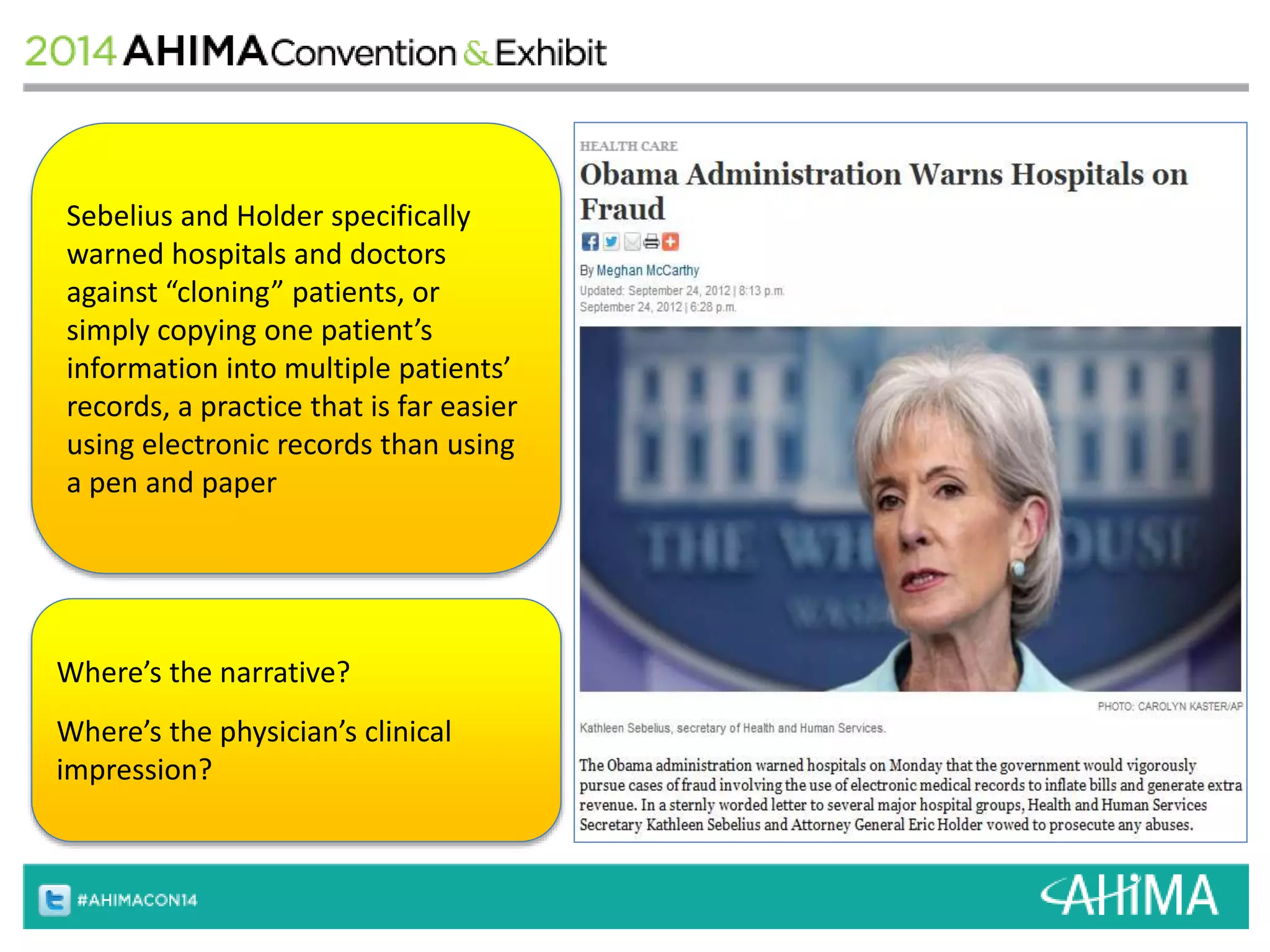 Sebelius and Holder specifically 
warned hospitals and doctors 
against “cloning” patients, or 
simply copying one patient’s 
information into multiple patients’ 
records, a practice that is far easier 
using electronic records than using 
a pen and paper 
Where’s the narrative? 
Where’s the physician’s clinical 
impression? 
 
