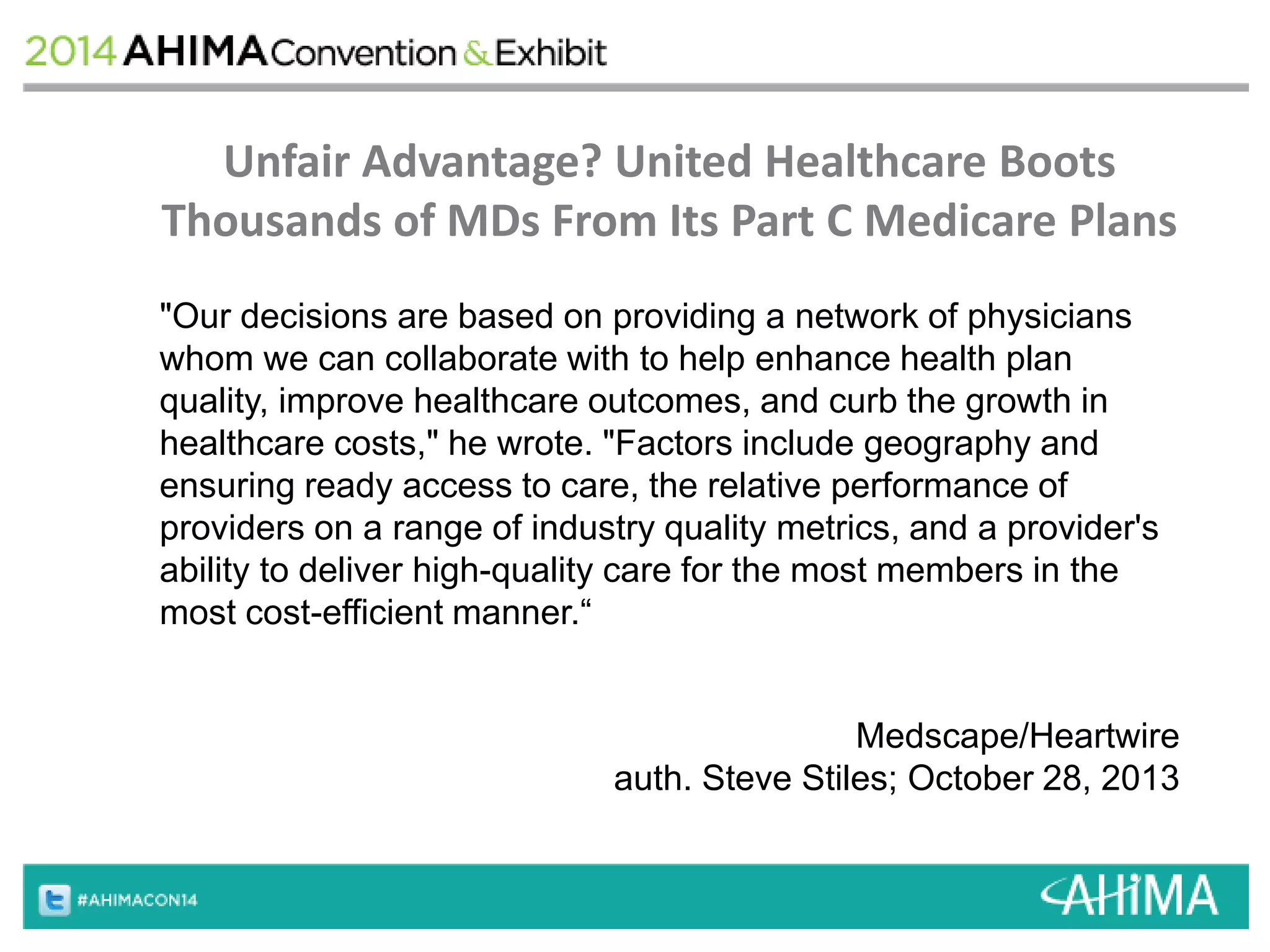 Unfair Advantage? United Healthcare Boots 
Thousands of MDs From Its Part C Medicare Plans 
"Our decisions are based on providing a network of physicians 
whom we can collaborate with to help enhance health plan 
quality, improve healthcare outcomes, and curb the growth in 
healthcare costs," he wrote. "Factors include geography and 
ensuring ready access to care, the relative performance of 
providers on a range of industry quality metrics, and a provider's 
ability to deliver high-quality care for the most members in the 
most cost-efficient manner.“ 
Medscape/Heartwire 
auth. Steve Stiles; October 28, 2013 
 
