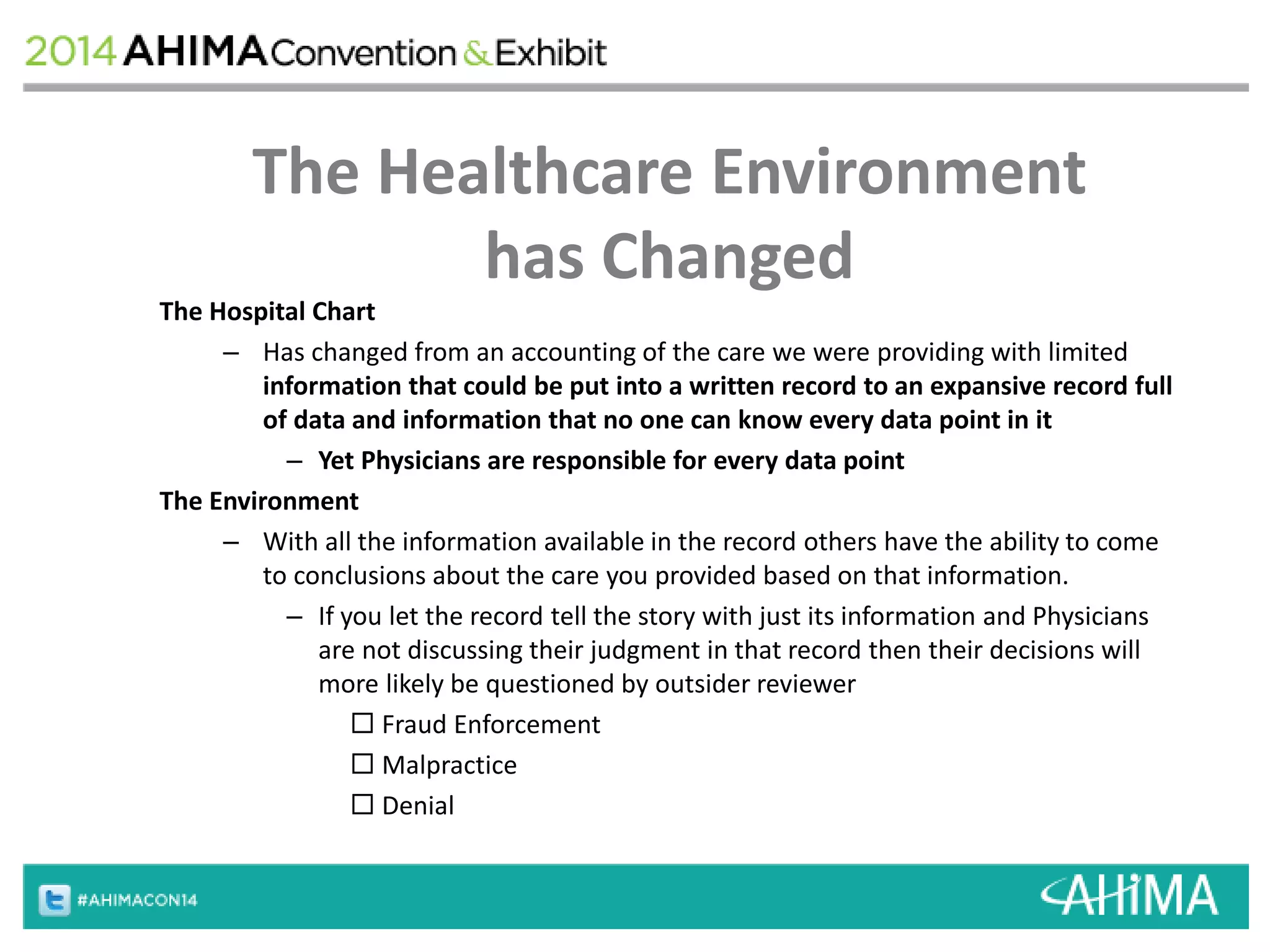 The Healthcare Environment 
has Changed 
The Hospital Chart 
– Has changed from an accounting of the care we were providing with limited 
information that could be put into a written record to an expansive record full 
of data and information that no one can know every data point in it 
– Yet Physicians are responsible for every data point 
The Environment 
– With all the information available in the record others have the ability to come 
to conclusions about the care you provided based on that information. 
– If you let the record tell the story with just its information and Physicians 
are not discussing their judgment in that record then their decisions will 
more likely be questioned by outsider reviewer 
 Fraud Enforcement 
 Malpractice 
 Denial 
 