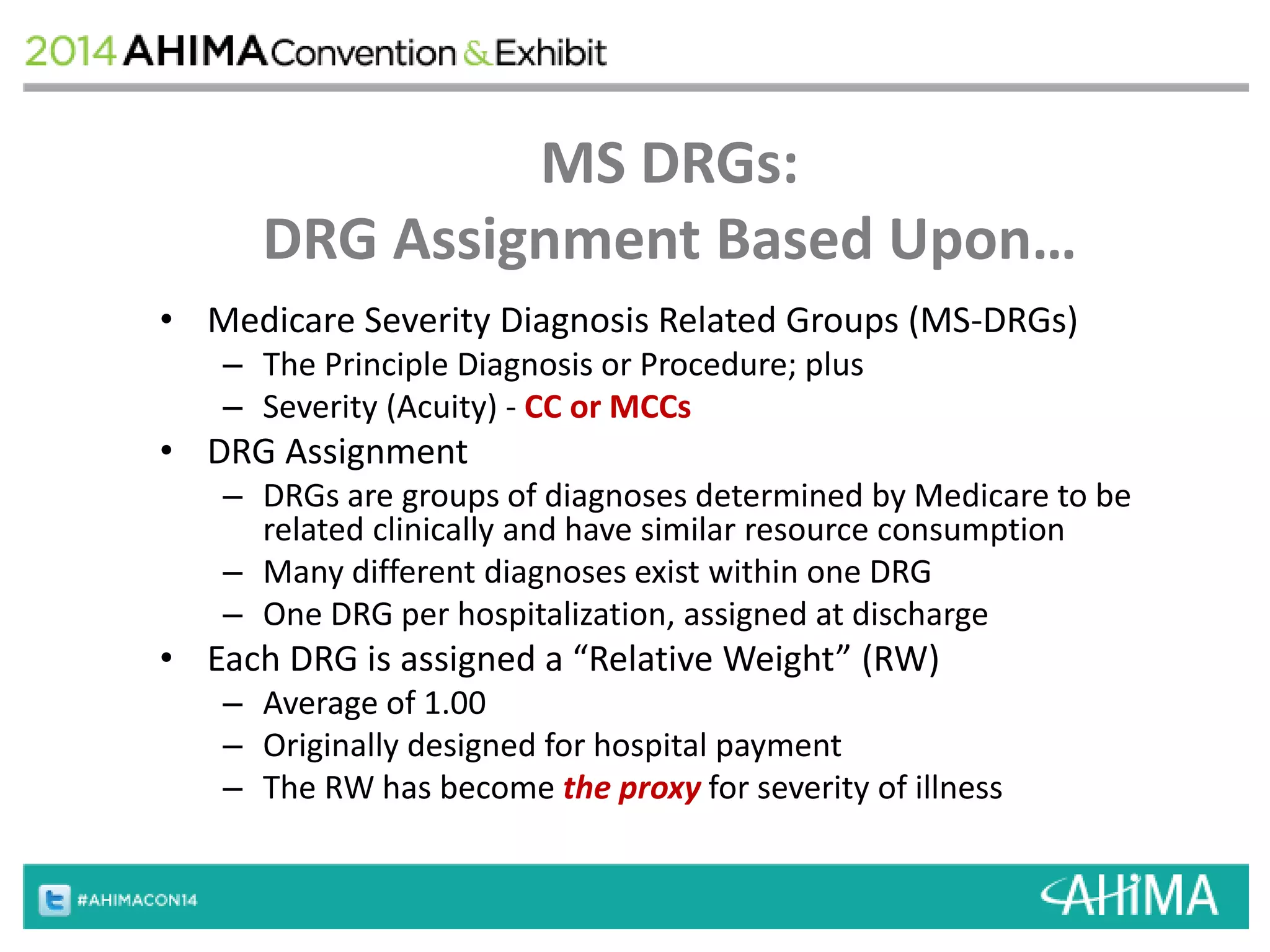 MS DRGs: 
DRG Assignment Based Upon… 
• Medicare Severity Diagnosis Related Groups (MS-DRGs) 
– The Principle Diagnosis or Procedure; plus 
– Severity (Acuity) - CC or MCCs 
• DRG Assignment 
– DRGs are groups of diagnoses determined by Medicare to be 
related clinically and have similar resource consumption 
– Many different diagnoses exist within one DRG 
– One DRG per hospitalization, assigned at discharge 
• Each DRG is assigned a “Relative Weight” (RW) 
– Average of 1.00 
– Originally designed for hospital payment 
– The RW has become the proxy for severity of illness 
 
