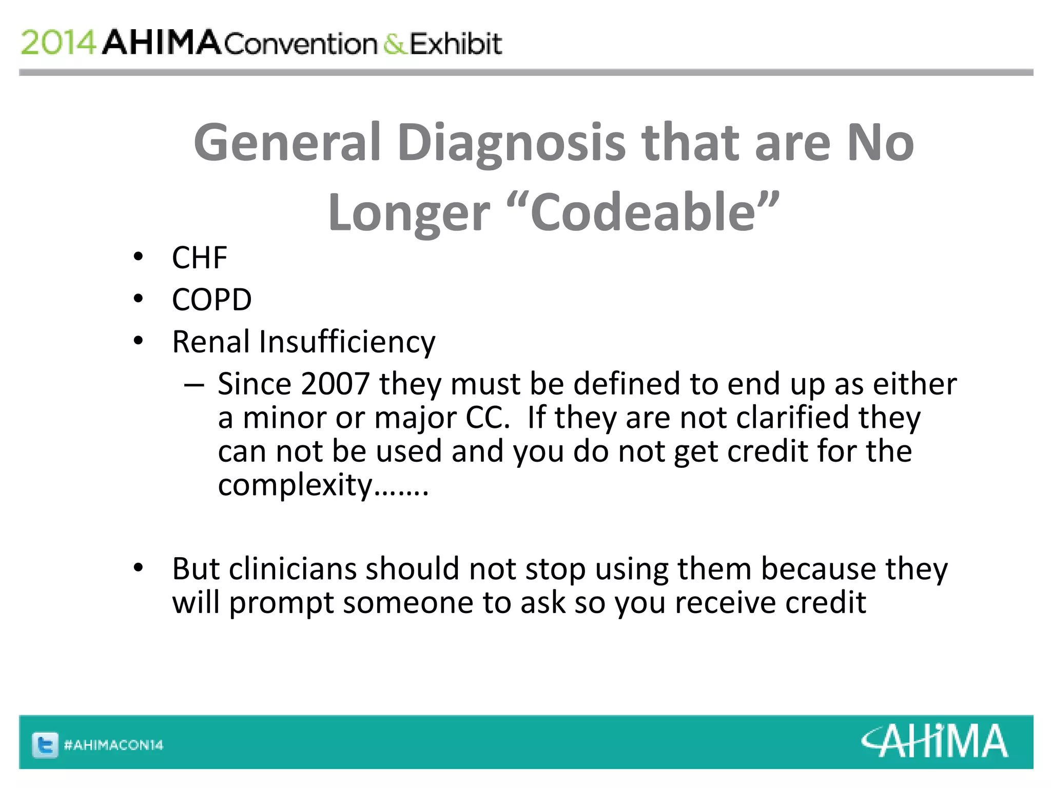 General Diagnosis that are No 
Longer “Codeable” 
• CHF 
• COPD 
• Renal Insufficiency 
– Since 2007 they must be defined to end up as either 
a minor or major CC. If they are not clarified they 
can not be used and you do not get credit for the 
complexity……. 
• But clinicians should not stop using them because they 
will prompt someone to ask so you receive credit 
 