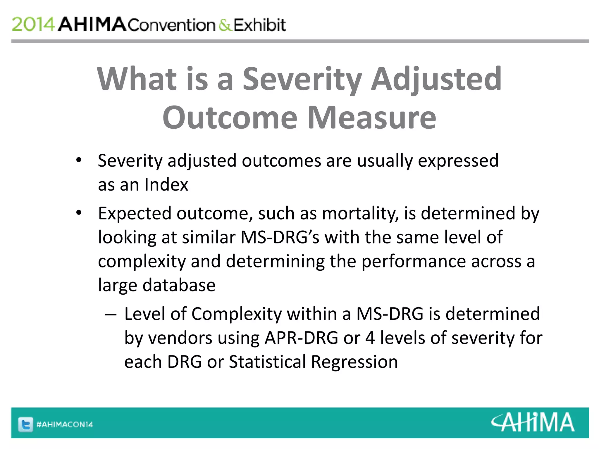 What is a Severity Adjusted 
Outcome Measure 
• Severity adjusted outcomes are usually expressed 
as an Index 
• Expected outcome, such as mortality, is determined by 
looking at similar MS-DRG’s with the same level of 
complexity and determining the performance across a 
large database 
– Level of Complexity within a MS-DRG is determined 
by vendors using APR-DRG or 4 levels of severity for 
each DRG or Statistical Regression 
 