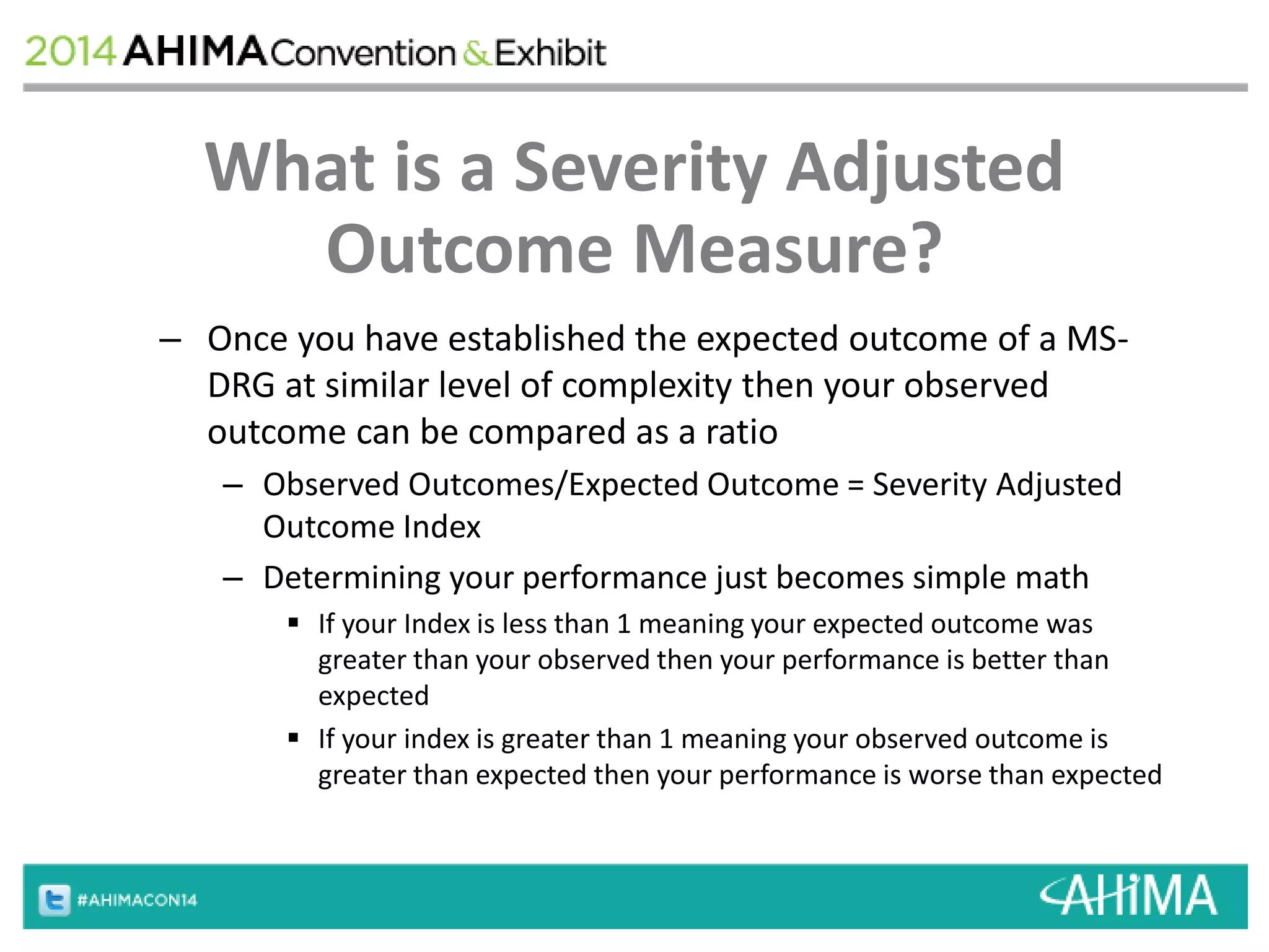 What is a Severity Adjusted 
Outcome Measure? 
– Once you have established the expected outcome of a MS-DRG 
at similar level of complexity then your observed 
outcome can be compared as a ratio 
– Observed Outcomes/Expected Outcome = Severity Adjusted 
Outcome Index 
– Determining your performance just becomes simple math 
 If your Index is less than 1 meaning your expected outcome was 
greater than your observed then your performance is better than 
expected 
 If your index is greater than 1 meaning your observed outcome is 
greater than expected then your performance is worse than expected 
 