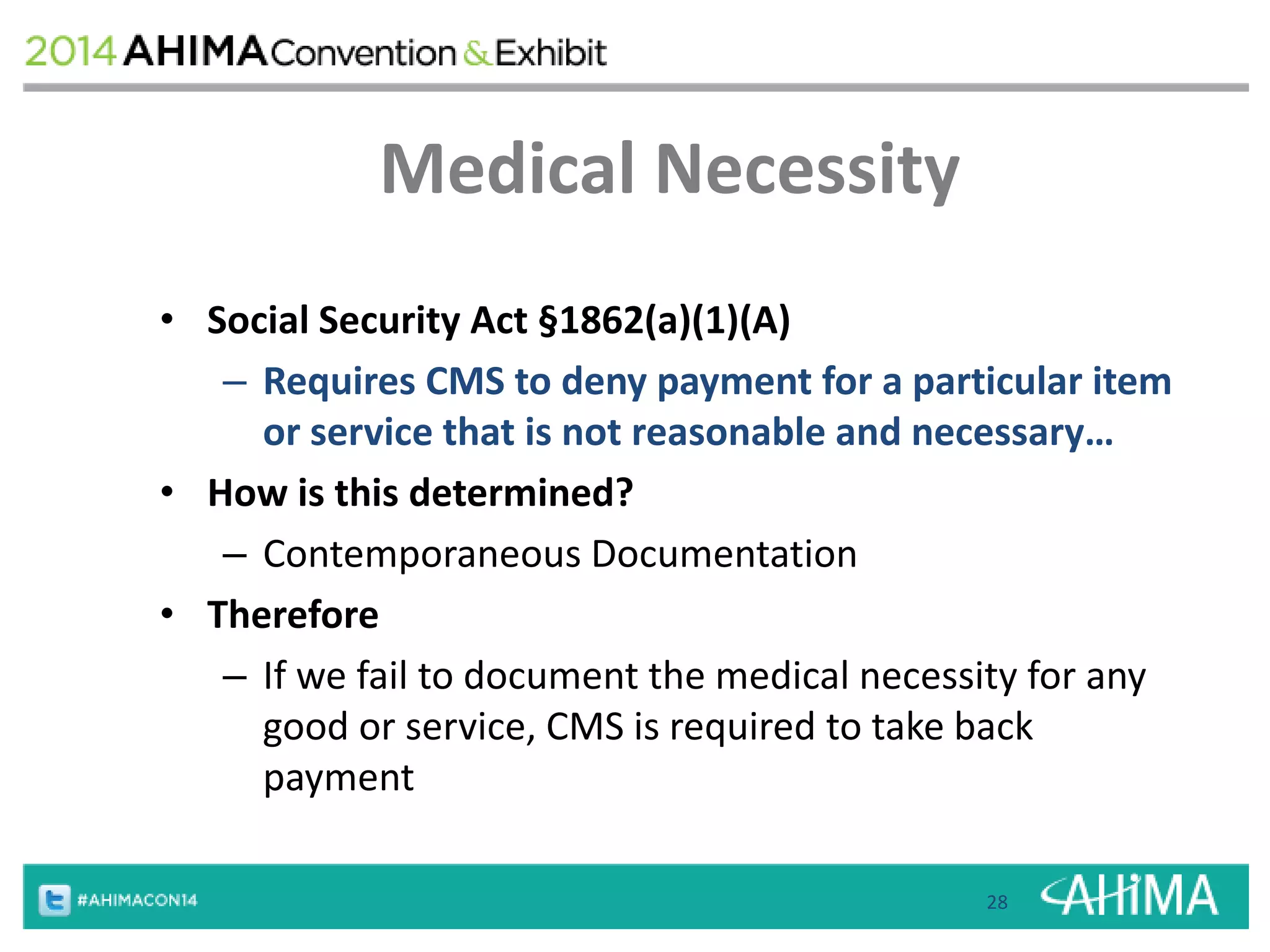 Medical Necessity 
• Social Security Act §1862(a)(1)(A) 
– Requires CMS to deny payment for a particular item 
or service that is not reasonable and necessary… 
• How is this determined? 
– Contemporaneous Documentation 
• Therefore 
– If we fail to document the medical necessity for any 
good or service, CMS is required to take back 
payment 
28 
 