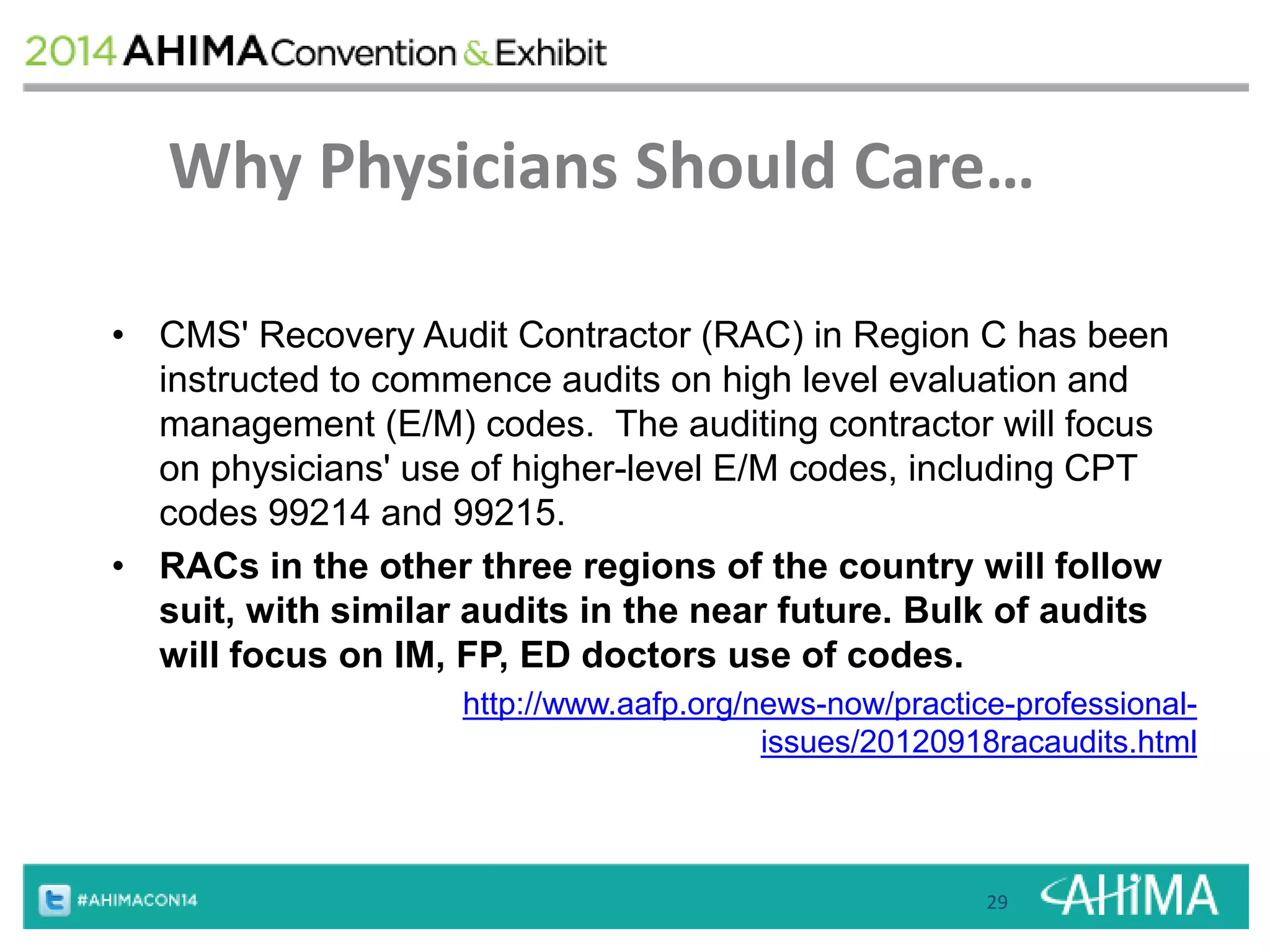 Why Physicians Should Care… 
• CMS' Recovery Audit Contractor (RAC) in Region C has been 
instructed to commence audits on high level evaluation and 
management (E/M) codes. The auditing contractor will focus 
on physicians' use of higher-level E/M codes, including CPT 
codes 99214 and 99215. 
• RACs in the other three regions of the country will follow 
suit, with similar audits in the near future. Bulk of audits 
will focus on IM, FP, ED doctors use of codes. 
http://www.aafp.org/news-now/practice-professional-issues/ 
20120918racaudits.html 
29 
 