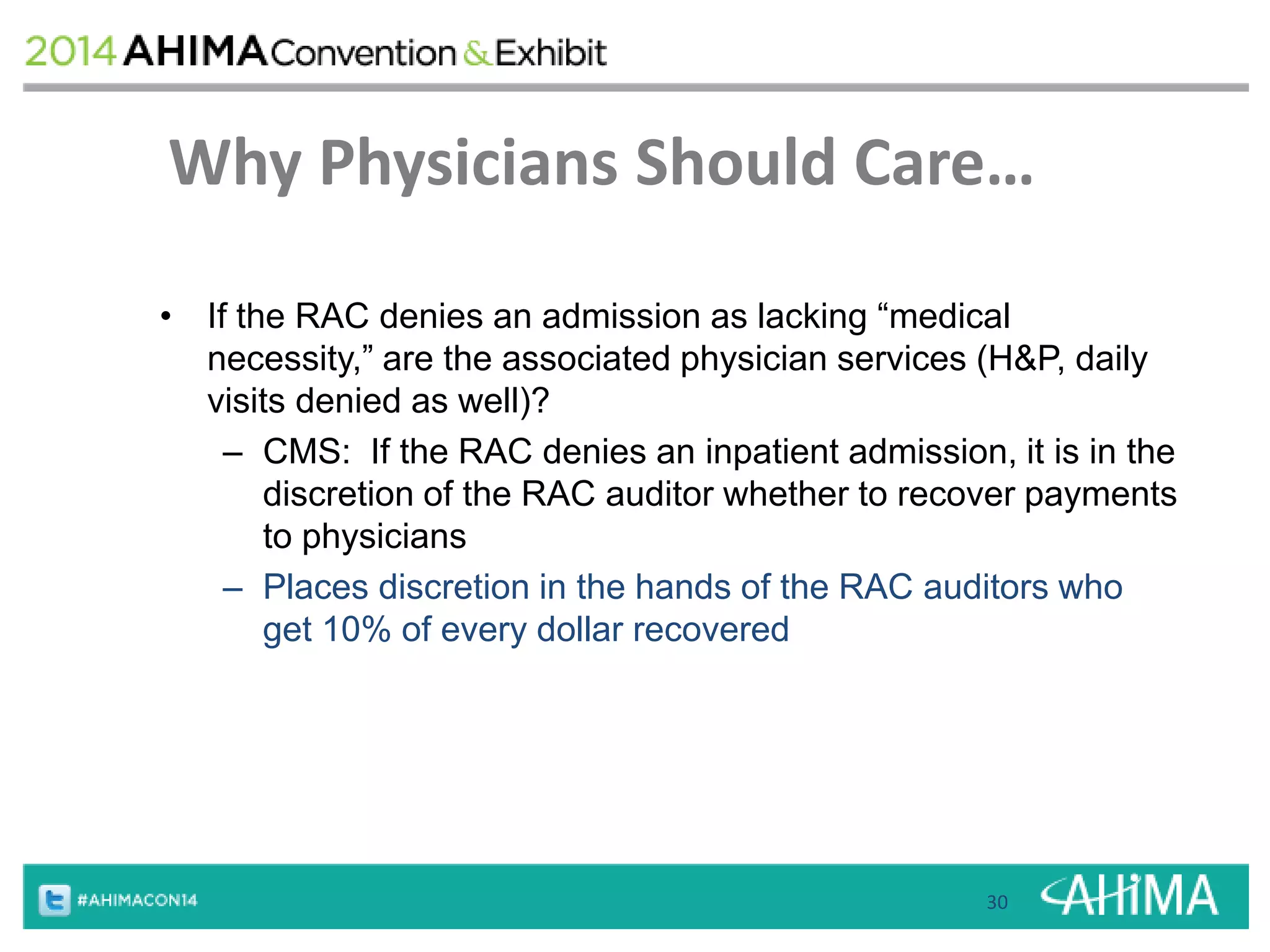 Why Physicians Should Care… 
• If the RAC denies an admission as lacking “medical 
necessity,” are the associated physician services (H&P, daily 
visits denied as well)? 
– CMS: If the RAC denies an inpatient admission, it is in the 
discretion of the RAC auditor whether to recover payments 
to physicians 
– Places discretion in the hands of the RAC auditors who 
get 10% of every dollar recovered 
30 
 