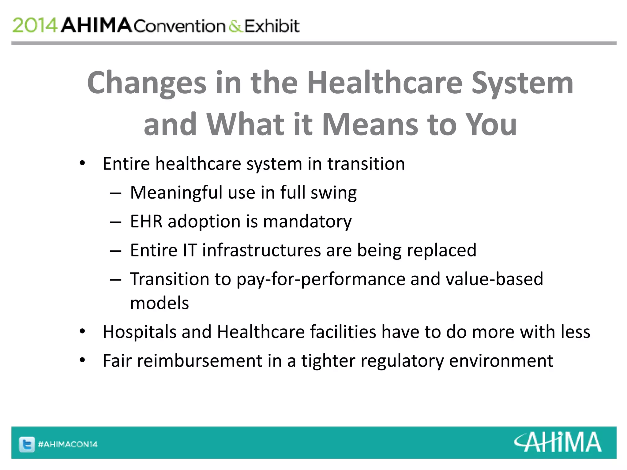 Changes in the Healthcare System 
and What it Means to You 
• Entire healthcare system in transition 
– Meaningful use in full swing 
– EHR adoption is mandatory 
– Entire IT infrastructures are being replaced 
– Transition to pay-for-performance and value-based 
models 
• Hospitals and Healthcare facilities have to do more with less 
• Fair reimbursement in a tighter regulatory environment 
 