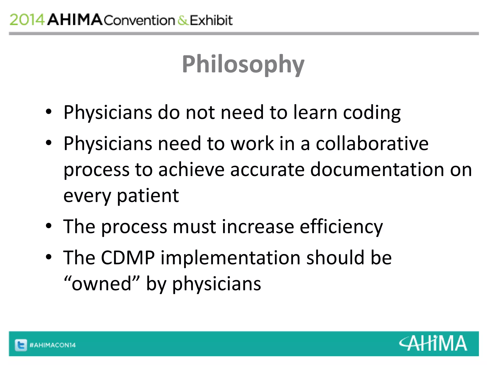 Philosophy 
• Physicians do not need to learn coding 
• Physicians need to work in a collaborative 
process to achieve accurate documentation on 
every patient 
• The process must increase efficiency 
• The CDMP implementation should be 
“owned” by physicians 
 