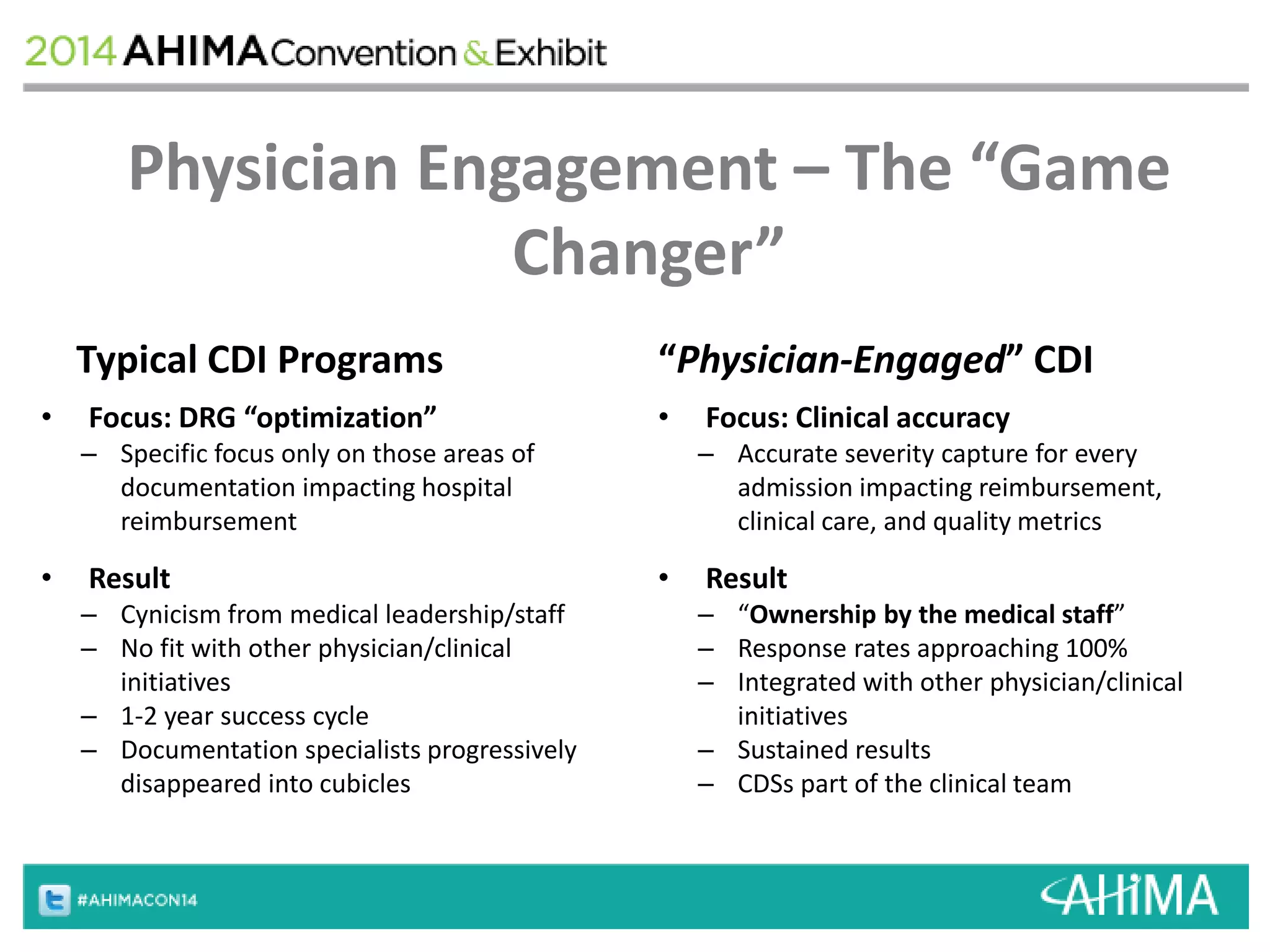 Physician Engagement – The “Game 
Changer” 
Typical CDI Programs 
• Focus: DRG “optimization” 
– Specific focus only on those areas of 
documentation impacting hospital 
reimbursement 
• Result 
– Cynicism from medical leadership/staff 
– No fit with other physician/clinical 
initiatives 
– 1-2 year success cycle 
– Documentation specialists progressively 
disappeared into cubicles 
“Physician-Engaged” CDI 
• Focus: Clinical accuracy 
– Accurate severity capture for every 
admission impacting reimbursement, 
clinical care, and quality metrics 
• Result 
– “Ownership by the medical staff” 
– Response rates approaching 100% 
– Integrated with other physician/clinical 
initiatives 
– Sustained results 
– CDSs part of the clinical team 
 