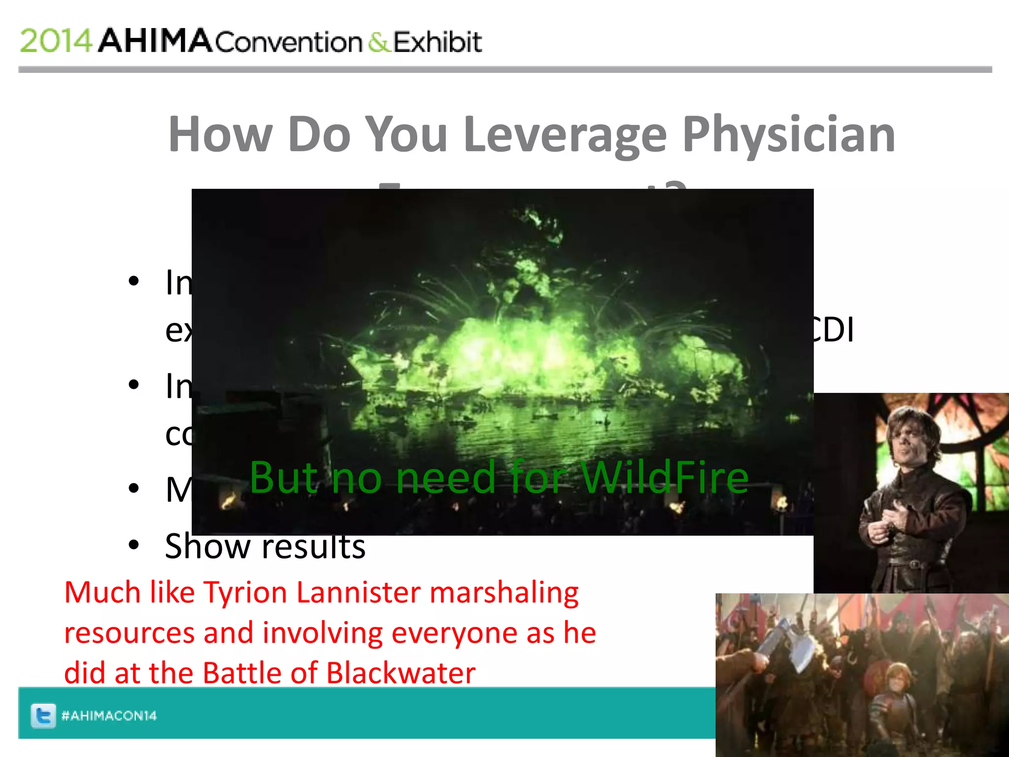How Do You Leverage Physician 
Engagement? 
• Involve physician leadership in planning, 
execution, and ongoing performance of CDI 
• Integrate physician / CDS / coder into a 
collaborative group 
• Measure, But measure no need and for measure 
WildFire 
• Show results 
Much like Tyrion Lannister marshaling 
resources and involving everyone as he 
did at the Battle of Blackwater 
 