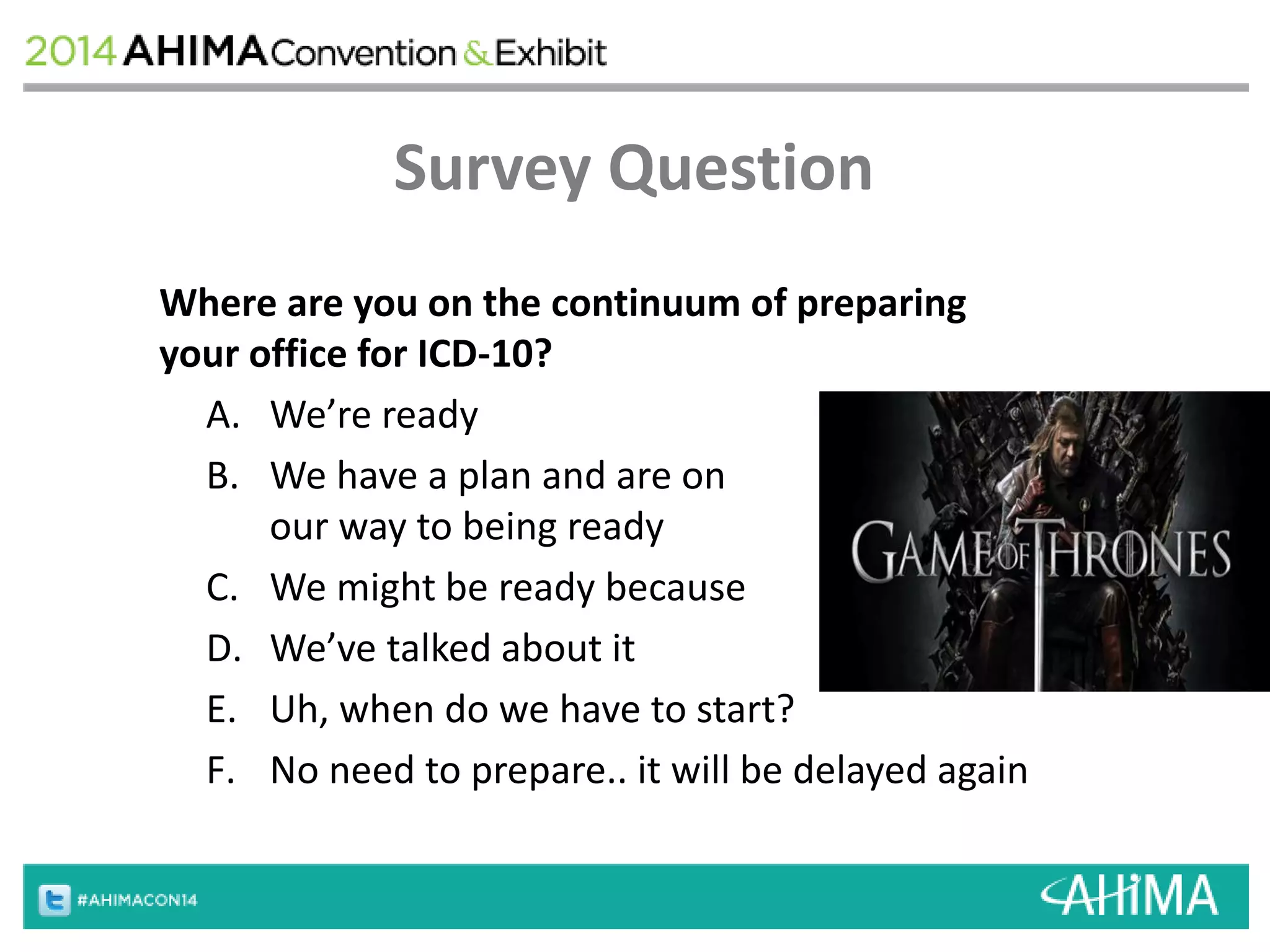 Survey Question 
Where are you on the continuum of preparing 
your office for ICD-10? 
A. We’re ready 
B. We have a plan and are on 
our way to being ready 
C. We might be ready because 
D. We’ve talked about it 
E. Uh, when do we have to start? 
F. No need to prepare.. it will be delayed again 
 