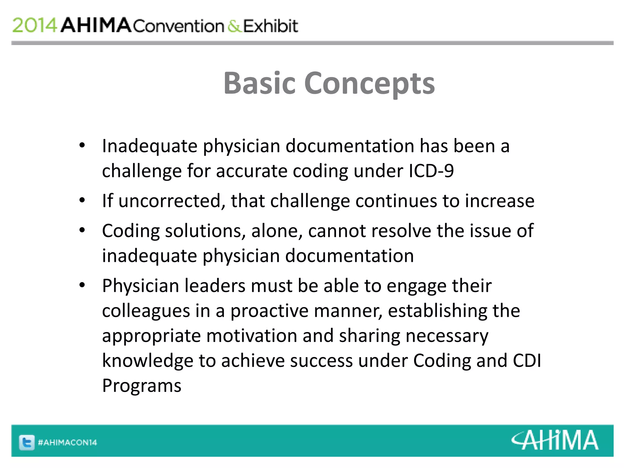 Basic Concepts 
• Inadequate physician documentation has been a 
challenge for accurate coding under ICD-9 
• If uncorrected, that challenge continues to increase 
• Coding solutions, alone, cannot resolve the issue of 
inadequate physician documentation 
• Physician leaders must be able to engage their 
colleagues in a proactive manner, establishing the 
appropriate motivation and sharing necessary 
knowledge to achieve success under Coding and CDI 
Programs 
 
