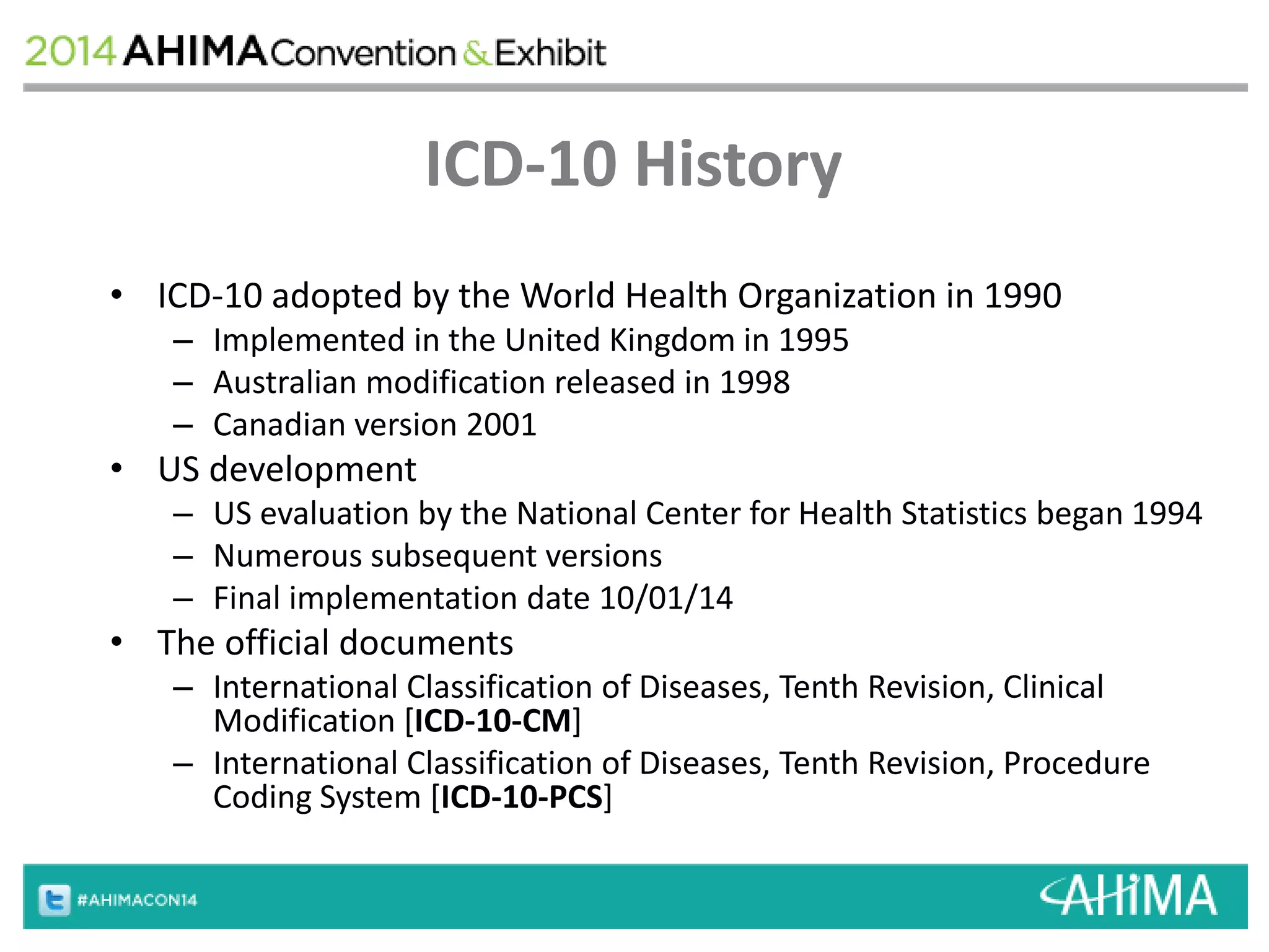 ICD-10 History 
• ICD-10 adopted by the World Health Organization in 1990 
– Implemented in the United Kingdom in 1995 
– Australian modification released in 1998 
– Canadian version 2001 
• US development 
– US evaluation by the National Center for Health Statistics began 1994 
– Numerous subsequent versions 
– Final implementation date 10/01/14 
• The official documents 
– International Classification of Diseases, Tenth Revision, Clinical 
Modification [ICD-10-CM] 
– International Classification of Diseases, Tenth Revision, Procedure 
Coding System [ICD-10-PCS] 
 