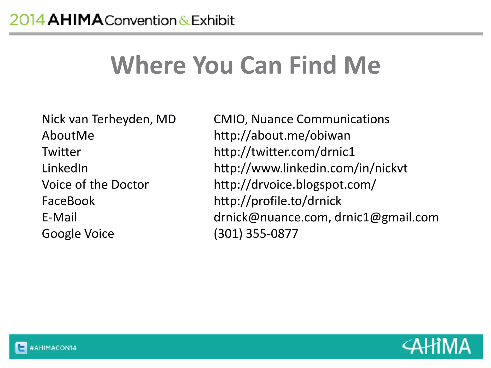 Where You Can Find Me 
Nick van Terheyden, MD CMIO, Nuance Communications 
AboutMe http://about.me/obiwan 
Twitter http://twitter.com/drnic1 
LinkedIn http://www.linkedin.com/in/nickvt 
Voice of the Doctor http://drvoice.blogspot.com/ 
FaceBook http://profile.to/drnick 
E-Mail drnick@nuance.com, drnic1@gmail.com 
Google Voice (301) 355-0877 
 