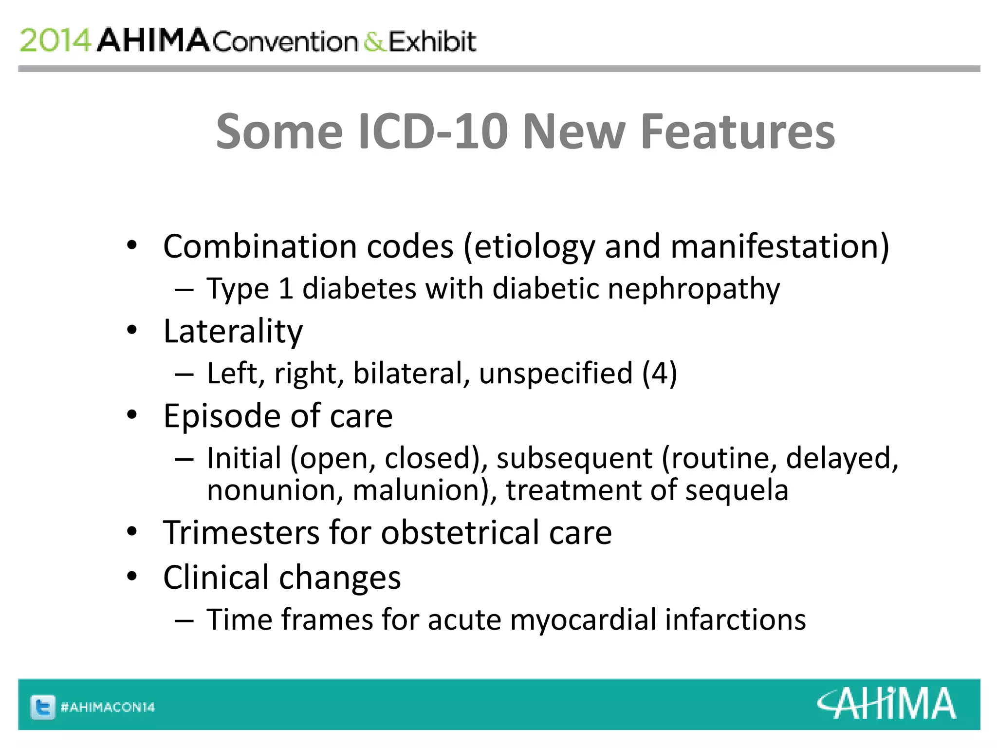 Some ICD-10 New Features 
• Combination codes (etiology and manifestation) 
– Type 1 diabetes with diabetic nephropathy 
• Laterality 
– Left, right, bilateral, unspecified (4) 
• Episode of care 
– Initial (open, closed), subsequent (routine, delayed, 
nonunion, malunion), treatment of sequela 
• Trimesters for obstetrical care 
• Clinical changes 
– Time frames for acute myocardial infarctions 
 
