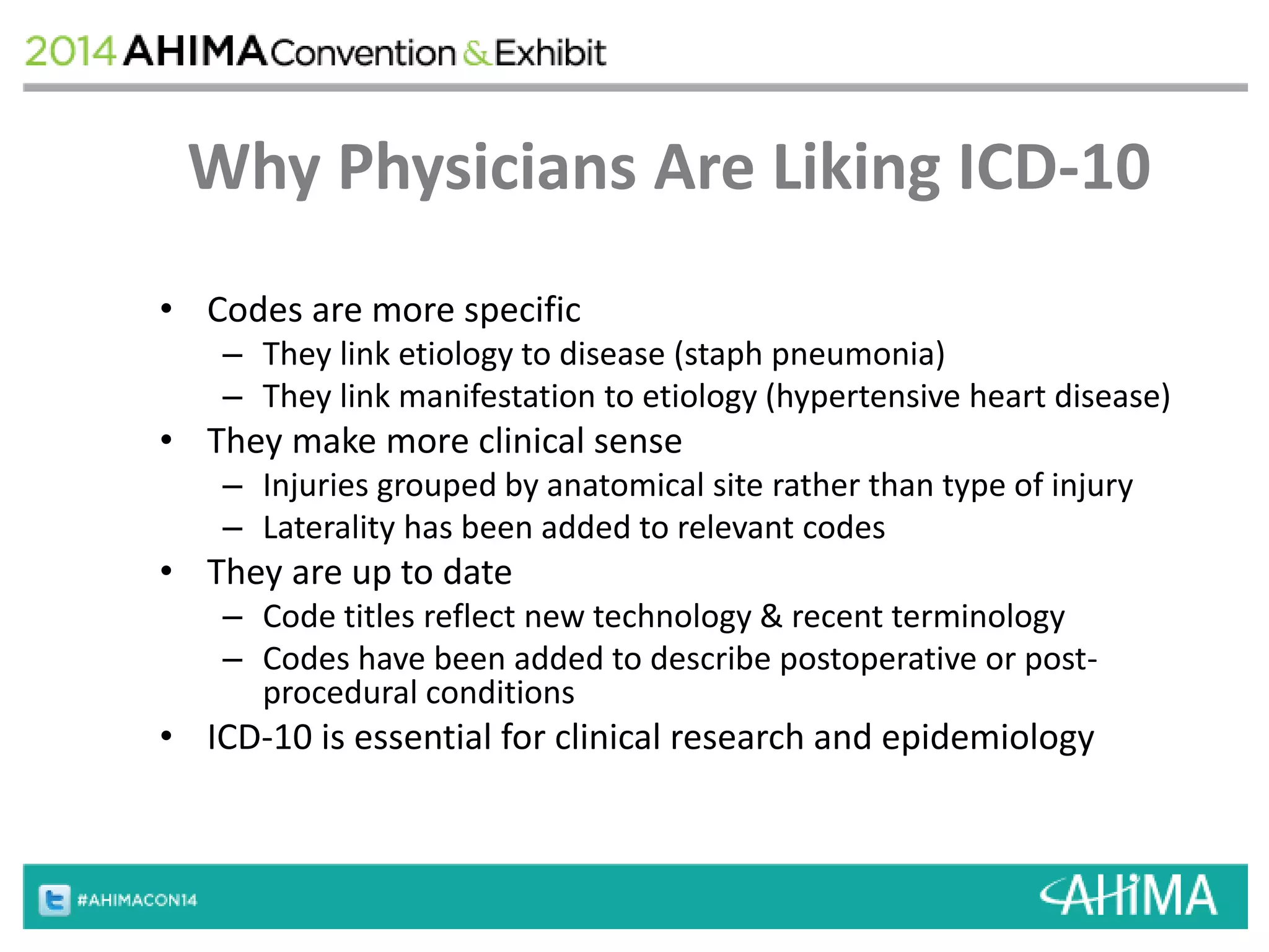 Why Physicians Are Liking ICD-10 
• Codes are more specific 
– They link etiology to disease (staph pneumonia) 
– They link manifestation to etiology (hypertensive heart disease) 
• They make more clinical sense 
– Injuries grouped by anatomical site rather than type of injury 
– Laterality has been added to relevant codes 
• They are up to date 
– Code titles reflect new technology & recent terminology 
– Codes have been added to describe postoperative or post-procedural 
conditions 
• ICD-10 is essential for clinical research and epidemiology 
 