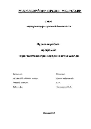 МОСКОВСКИЙ УНИВЕРСИТЕТ МВД РОССИИ


                                УНКИТ

              кафедра Информационной безопасности




                          Курсовая работа:
                              программа
      «Программа воспроизведения звука WinApi»




Выполнил:                                   Проверил:

Курсант 116 учебного взвода                 Доцент кафедры ИБ,

Рядовой полиции                             к.т.н

Бабкин Д.А                                  Калиновский А. Г.




                              Москва 2012
 