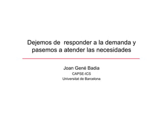 Dejemos de responder a la demanda y
 pasemos a atender las necesidades

           Joan Gené Badia
                 CAPSE-ICS
           Universitat de Barcelona
 