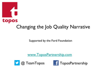 Supported by the Ford Foundation
Changing the Job Quality Narrative
www.ToposPartnership.com
@ TeamTopos ToposPartnership
 