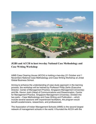 JGBS and ACCH to host two-day National Case Methodology and
Case Writing Workshop
AIMS Case Clearing House (ACCH) is holding a two-day (31 October and 1
November) National Case Methodology and Case Writing Workshop at Jindal
Global Business School.
Aiming to enhance the understanding of case study approach in the learning
process, the workshop will be helmed by Professor Philip Zerilo (Executive
Director, Center of Management Practice, Singapore Management University)
and Ms. Havovi Joshi (Head of Communications and Dissemination, Centre
for Management Practice, Singapore Management University). Divided into
two parts – Case Methodology and Case Writing and Publication – which
include several sessions with experienced facilitators, the program would
benefit academicians, researchers, and professionals.
The Association of Indian Management Schools (AIMS) is the second largest
network of management schools in the world. It founded the ACCH with the
 