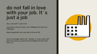 do not fall in love
with your job. It´s
just a job
also „new work“ is just work
your boss is just your boss. your colleagues are just your
colleagues
keep a pragmatic view. your job is not your life
once my manager said to me: “Jochen, it´s just a deal. SAP
gives you money, you give your knowledge and your time.
That´s it.”
 