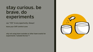 stay curious. be
brave. do
experiments
say “YES“ to any opportunity. Always!
leave your SAP comfort zone
why not using team outsides or other team events for
experiments "outside the box”?
 