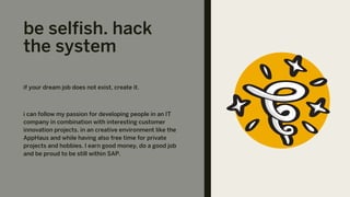 be selfish. hack
the system
if your dream job does not exist, create it.
i can follow my passion for developing people in an IT
company in combination with interesting customer
innovation projects. in an creative environment like the
AppHaus and while having also free time for private
projects and hobbies. I earn good money, do a good job
and be proud to be still within SAP.
 