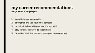 my career recommendations
for you as a employee
1. invest into your personality
2. strengthen and use your inner compass
3. do not fall in love with your job. It´s just a job
4. stay curious. be brave. do experiments
5. be selfish. hack the system. create your own dream job
 