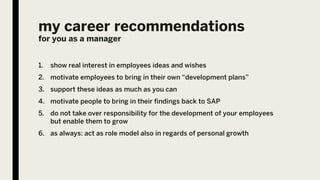 my career recommendations
for you as a manager
1. show real interest in employees ideas and wishes
2. motivate employees to bring in their own “development plans”
3. support these ideas as much as you can
4. motivate people to bring in their findings back to SAP
5. do not take over responsibility for the development of your employees
but enable them to grow
6. as always: act as role model also in regards of personal growth
 