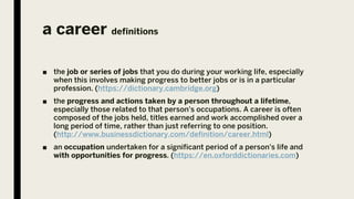 a career definitions
■ the job or series of jobs that you do during your working life, especially
when this involves making progress to better jobs or is in a particular
profession. (https://dictionary.cambridge.org)
■ the progress and actions taken by a person throughout a lifetime,
especially those related to that person's occupations. A career is often
composed of the jobs held, titles earned and work accomplished over a
long period of time, rather than just referring to one position.
(http://www.businessdictionary.com/definition/career.html)
■ an occupation undertaken for a significant period of a person's life and
with opportunities for progress. (https://en.oxforddictionaries.com)
 