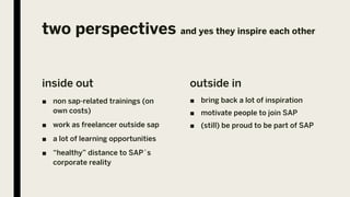 two perspectives and yes they inspire each other
inside out
■ non sap-related trainings (on
own costs)
■ work as freelancer outside sap
■ a lot of learning opportunities
■ “healthy” distance to SAP´s
corporate reality
outside in
■ bring back a lot of inspiration
■ motivate people to join SAP
■ (still) be proud to be part of SAP
 