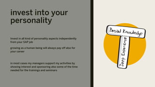 invest into your
personality
Invest in all kind of personality aspects independently
from your SAP job
growing as a human being will always pay off also for
your career
in most cases my managers support my activities by
showing interest and sponsoring also some of the time
needed for the trainings and seminars
 