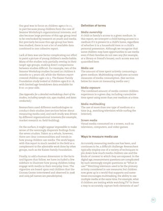 Our goal was to focus on children ages to ,               Deﬁnition of terms
in part because young children form the core of
Sesame Workshop’s organizational interests, and           Media ownership
also because large portions of this age group tend        A child or family’s access to a given medium. In
to be overlooked by research on youth and media.          this report, we interpret a child having access to a
But precisely because this age group has been             medium if it is present in a child’s home, regardless
less studied, there is not a lot of available data        of whether it is a household item or a child’s
combined in one cohesive report.                          personal possession. Although we recognize that
                                                          some children may have opportunities to use media
Lack of data was one factor complicating our effort       even if their families do not own any (for example,
to paint a picture of young children’s media habits.      at a library or friend’s house), such access was not
Many of the studies only partially overlap in their       quanti ed here.
target age groups, making direct comparisons
between studies dif cult. For example, two of the         Media use
Sesame Workshop studies focused on children               The amount of time spent actively consuming a
months to years old, while the Nielsen report             given medium. Multitasking complicates accurate
covered children ages to . The Kaiser Family              measures of media consumption. (See section
Foundation study looked at children ages to ,             below for more on measuring media use.)
with limited age-breakdown data available for
 -to- -year-olds.                                         Media exposure
                                                          The combined amount of media content children
(See Appendix for a detailed methodology chart of the     experience in a given day, including cumulative
studies, including sample size, ages studied, and dates   time spent using more than one medium at a time.
conducted.)
                                                          Media multitasking
Researchers used different methodologies to               The use of more than one type of medium at a
conduct their studies (see section below about            time (e.g., watching television while sur ng the
measuring media use), and each study was driven           Internet).
by different organizational interests (for example,
market research vs. eld-building).                        Screen media
                                                          Visual media consumed on a screen, such as
On the surface, it might appear impossible to make        television, computers, and video games.
sense of the seemingly disparate ndings from
the seven studies. Taken as a whole, however,
there are clear commonalities and trends in               Ways to measure media use
how young children use media. The work begun
with this report is much needed in the eld as a           Accurately measuring media use has been, and
complement to the admirable work done by other            continues to be, a dif cult challenge. Researchers
groups, such as the Kaiser Family Foundation.             typically employ one of a variety of techniques to
                                                          pin down how much media children use and the
Finally, to add a human dimension to the facts            kinds of content to which they are exposed. In the
and gures that follow, we have included a few             digital age, measurement questions are complicated
sidebars to illustrate how young children today           by such seemingly simple questions as “What is
engage with media in their everyday lives. The            use?” Watching television used to be the primary
vignettes are based upon real children that the           activity considered in use measures, but children
Cooney Center interviewed and observed in                 now grow up in a world that supports and some-
and        (all names are pseudonyms).                    times encourages multitasking, the ability to use
                                                          multiple media at the same time. For example, what
                                                          if children are texting while watching TV? Is there
                                                          a way to accurately capture both elements of use?




                                                                                                                  11
 