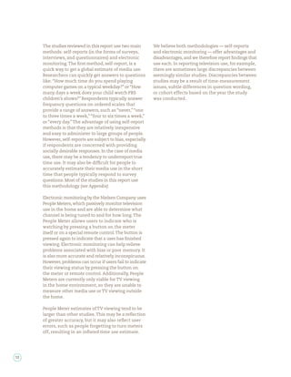 The studies reviewed in this report use two main        We believe both methodologies — self-reports
     methods: self-reports (in the forms of surveys,         and electronic monitoring — offer advantages and
     interviews, and questionnaires) and electronic          disadvantages, and we therefore report ndings that
     monitoring. The rst method, self-report, is a           use each. In reporting television use, for example,
     quick way to get a global estimate of media use.        there are sometimes large discrepancies between
     Researchers can quickly get answers to questions        seemingly similar studies. Discrepancies between
     like: “How much time do you spend playing               studies may be a result of time-measurement
     computer games on a typical weekday?” or “How           issues, subtle differences in question wording,
     many days a week does your child watch PBS              or cohort effects based on the year the study
     children’s shows?” Respondents typically answer         was conducted.
     frequency questions on ordered scales that
     provide a range of answers, such as “never,” “one
     to three times a week,” “four to six times a week,”
     or “every day.” The advantage of using self-report
     methods is that they are relatively inexpensive
     and easy to administer to large groups of people.
     However, self-reports are subject to bias, especially
     if respondents are concerned with providing
     socially desirable responses. In the case of media
     use, there may be a tendency to underreport true
     time use. It may also be dif cult for people to
     accurately estimate their media use in the short
     time that people typically respond to survey
     questions. Most of the studies in this report use
     this methodology (see Appendix).

     Electronic monitoring by the Nielsen Company uses
     People Meters, which passively monitor television
     use in the home and are able to determine what
     channel is being tuned to and for how long. The
     People Meter allows users to indicate who is
     watching by pressing a button on the meter
     itself or on a special remote control. The button is
     pressed again to indicate that a user has nished
     viewing. Electronic monitoring can help relieve
     problems associated with bias or poor memory. It
     is also more accurate and relatively inconspicuous.
     However, problems can occur if users fail to indicate
     their viewing status by pressing the button on
     the meter or remote control. Additionally, People
     Meters are currently only viable for TV viewing
     in the home environment, so they are unable to
     measure other media use or TV viewing outside
     the home.

     People Meter estimates of TV viewing tend to be
     larger than other studies. This may be a re ection
     of greater accuracy, but it may also re ect user
     errors, such as people forgetting to turn meters
     off, resulting in an in ated time use estimate.




12
 