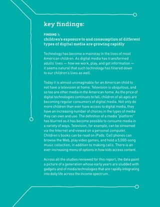 key ﬁndings:
FINDING 1:
children’s exposure to and consumption of different
types of digital media are growing rapidly

Technology has become a mainstay in the lives of most
American children. As digital media has transformed
adults’ lives — how we work, play, and get information —
it seems natural that such technology has ﬁltered down
to our children’s lives as well.

Today it is almost unimaginable for an American child to
not have a television at home. Television is ubiquitous, and
so too are other media in the American home. As the price of
digital technologies continues to fall, children of all ages are
becoming regular consumers of digital media. Not only do
more children than ever have access to digital media, they
have an increasing number of choices in the types of media
they can own and use. The deﬁnition of a media “platform”
has blurred as it has become possible to consume media in
a variety of ways. Television, for example, can be streamed
via the Internet and viewed on a personal computer.
Children’s books can be read on iPads. Cell phones can
browse the Web, play video games, and hold a 5,000-song
music collection, in addition to making calls. There is an
ever-increasing menu of options in how kids access content.

Across all the studies reviewed for this report, the data paint
a picture of a generation whose early years are studded with
gadgets and of media technologies that are rapidly integrating
into daily life across the income spectrum.
 