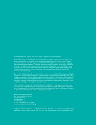 © Sesame Workshop and the Joan Ganz Cooney Center             . All rights reserved.

Sesame Workshop is committed to the principle that all children deserve a chance to learn and
grow; to be prepared for school; to better understand the world and each other; to think, dream
and discover; and to reach their highest potential. The Workshop develops innovative and engaging
educational content delivered in a variety of ways, including via television, radio, books, magazines,
interactive media, and community outreach. By taking advantage of all forms of media and using
those that are best suited to deliver a particular curriculum, the Workshop effectively and ef ciently
reaches millions of children, parents, caregivers, and educators locally, nationally, and globally.
www.sesameworkshop.org

The mission of the Joan Ganz Cooney Center is to foster innovation in children’s learning through digital
media. The Cooney Center catalyzes and supports research, development, and investment in digital
media technologies to advance children’s learning, and is committed to the timely dissemination of
useful research. Working closely with its Fellows, national advisors, media scholars, and practitioners,
the Center publishes industry, policy, and research briefs examining key issues in the eld of digital
media and learning. www.joanganzcooneycenter.org

A full-text PDF of this report is available for free download from www.joanganzcooneycenter.org.
Individual print copies of this publication are available for    via check, money order, or purchase
order made payable to “The Joan Ganz Cooney Center for Educational Media and Research” and sent
to the address below. Bulk-rate prices are available on request.


Attn: Publications Department
The Joan Ganz Cooney Center
Sesame Workshop
     Broadway
New York, NY
p: (   )   -     f: (  )  -
cooney.center@sesameworkshop.org


Suggested citation: Gutnick, A. L., Robb, M., Takeuchi, L., & Kotler, J. ( ). Always connected: The new
digital media habits of young children. New York: The Joan Ganz Cooney Center at Sesame Workshop.
 